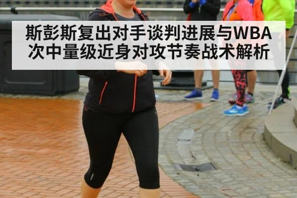 斯彭斯复出对手谈判进展与WBA次中量级近身对攻节奏战术解析