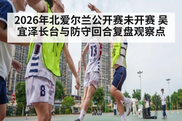 2026年北爱尔兰公开赛未开赛 吴宜泽长台与防守回合复盘观察点