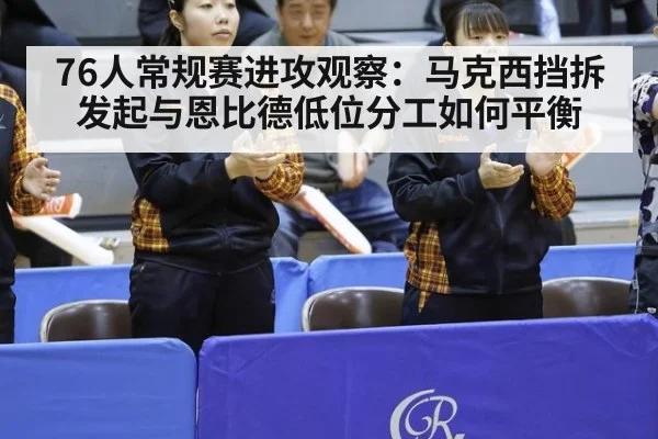 76人常规赛进攻观察：马克西挡拆发起与恩比德低位分工如何平衡